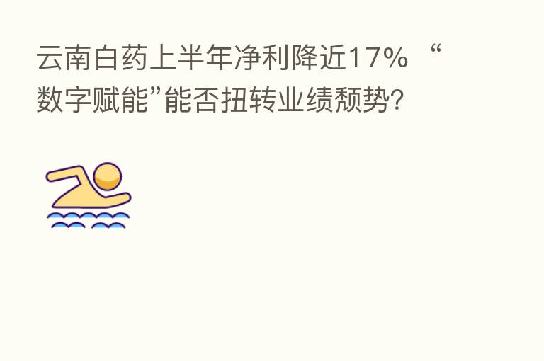 云南白药上半年净利降近17% “数字赋能”能否扭转业绩颓势?