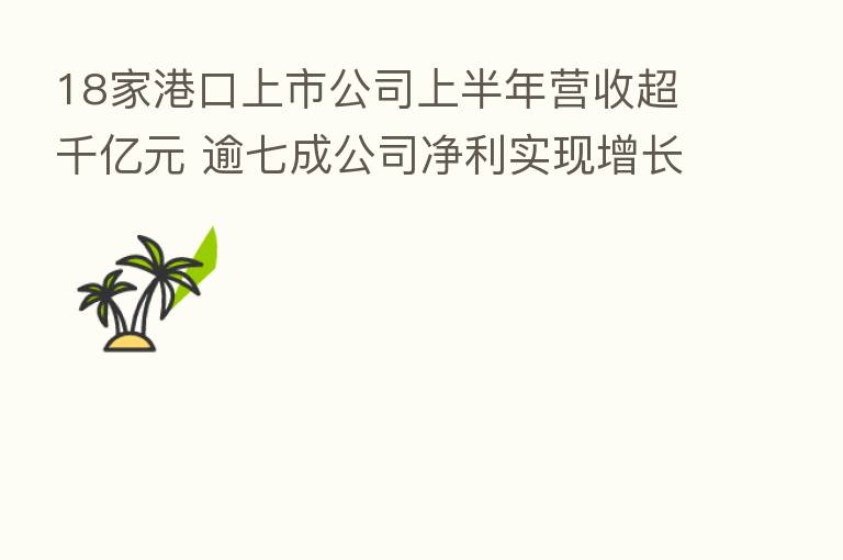 18家港口上市公司上半年营收超千亿元 逾七成公司净利实现增长