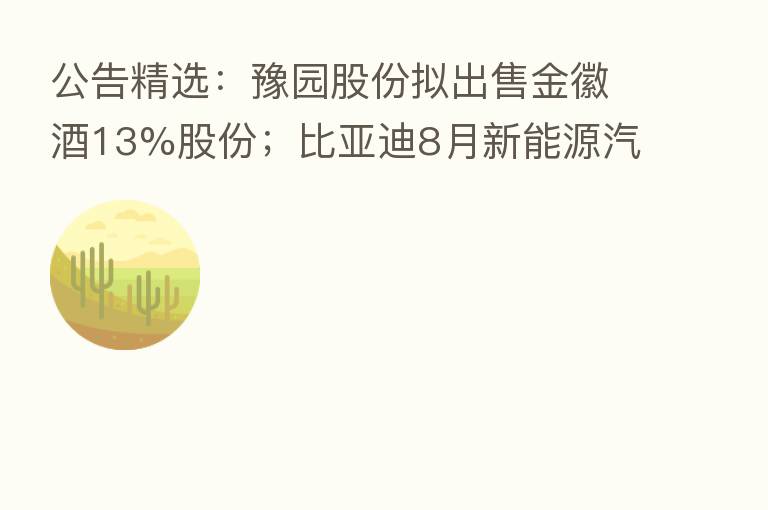 公告精选:豫园股份拟出售金徽酒13%股份;比亚迪8月新能源汽车销量17.49万辆