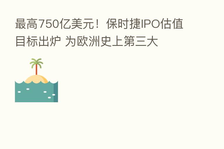   高750亿美元！保时捷IPO估值目标出炉 为欧洲史上   三大