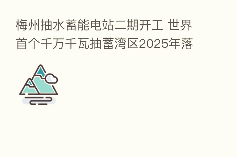梅州抽水蓄能电站二期开工 世界首个千万千瓦抽蓄湾区2025年落成