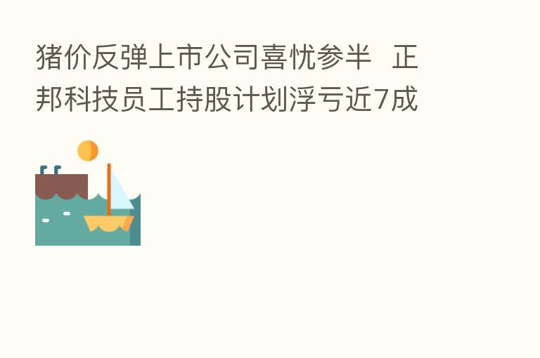 猪价反弹上市公司喜忧参半 正邦科技员工持股计划浮亏近7成