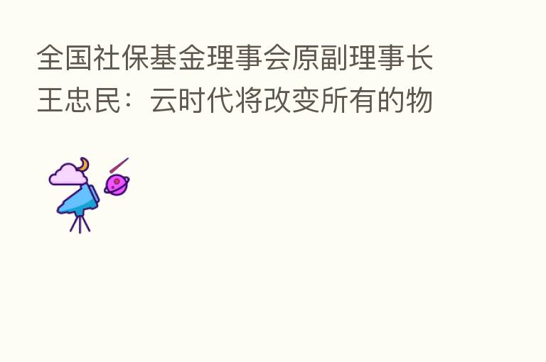 全国社保基金理事会原副理事长王忠民:云时代将改变所有的物理性产业、服务业