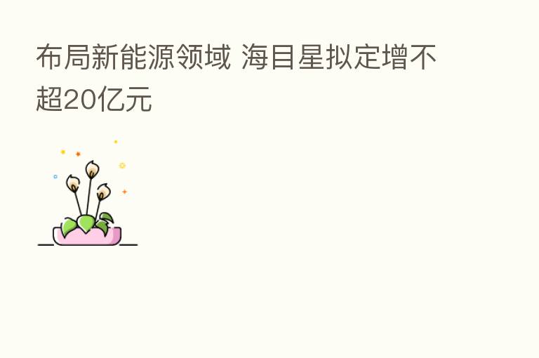 布局新能源领域 海目星拟定增不超20亿元