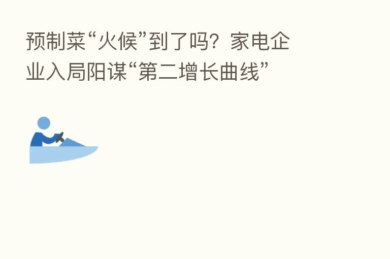 预制菜“火候”到了吗？家电企业入局阳谋“   二增长曲线”