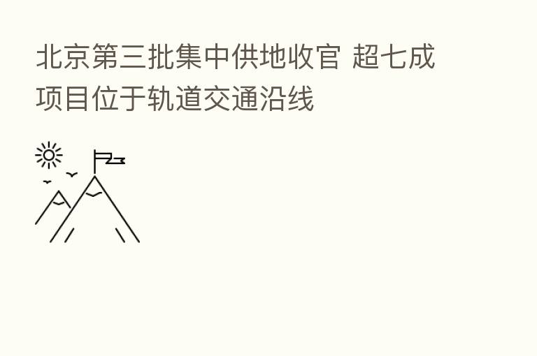 北京   三批集中供地收官 超七成项目位于轨道交通沿线