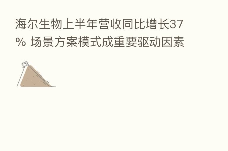海尔生物上半年营收同比增长37% 场景方案模式成重要驱动因素