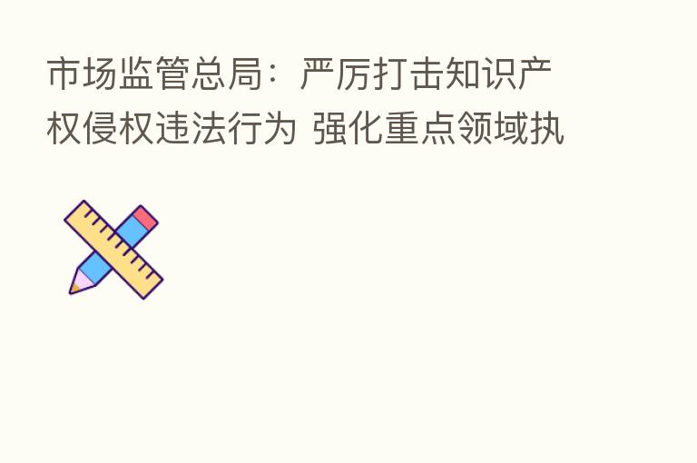 市场监管总局:严厉打击知识产权侵权违法行为 强化重点领域执法