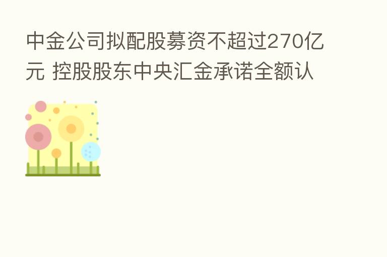 中金公司拟配股募资不超过270亿元 控股股东中央汇金承诺全额认购