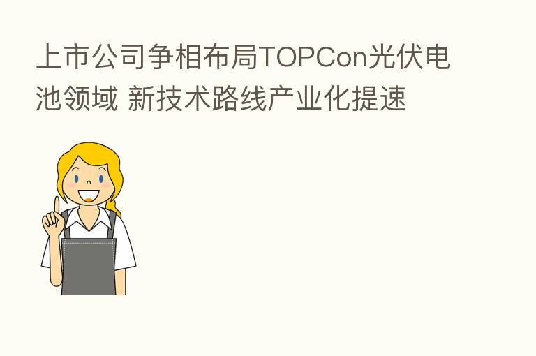 上市公司争相布局TOPCon光伏电池领域 新技术路线产业化提速