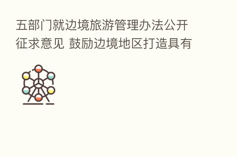 五部门就边境旅游管理办法公开征求意见 鼓励边境地区打造具有特色的边境旅游目的地