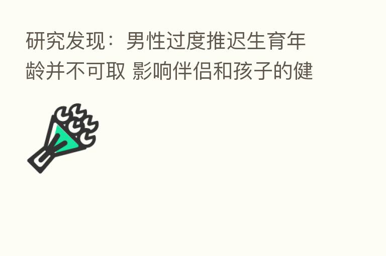 研究发现:男性过度推迟生育年龄并不可取 影响伴侣和孩子的健康