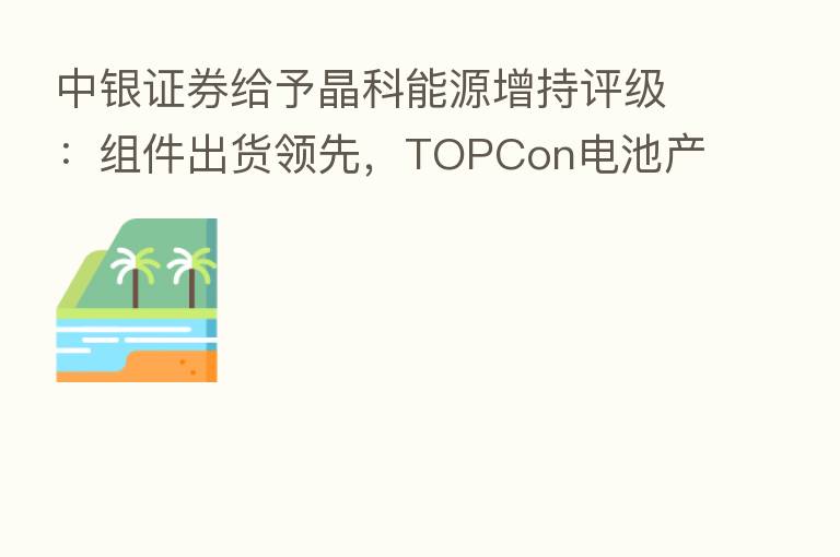 中银证券给予晶科能源增持评级:组件出货领先,TOPCon电池产能快速推进