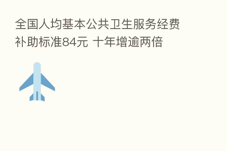 全国人均基本公共卫生服务经费补助标准84元 十年增逾两倍