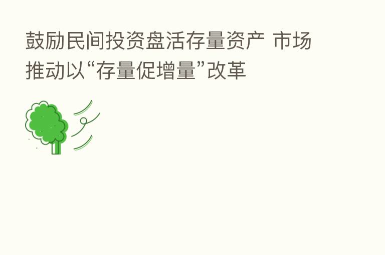 鼓励民间投资盘活存量资产 市场推动以“存量促增量”改革