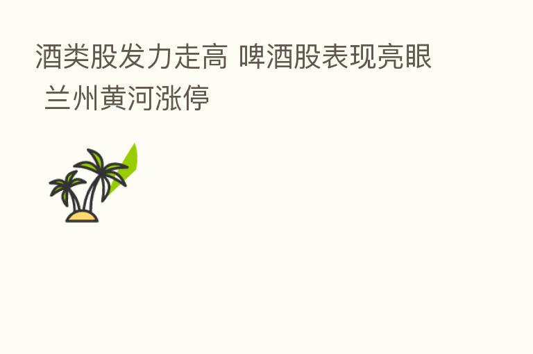 酒类股发力走高 啤酒股表现亮眼 兰州黄河涨停