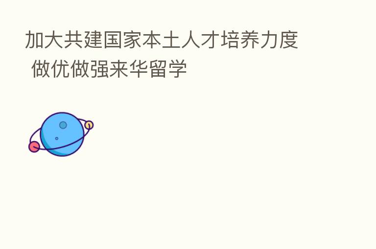 加大共建国家本土人才培养力度 做优做强来华留学