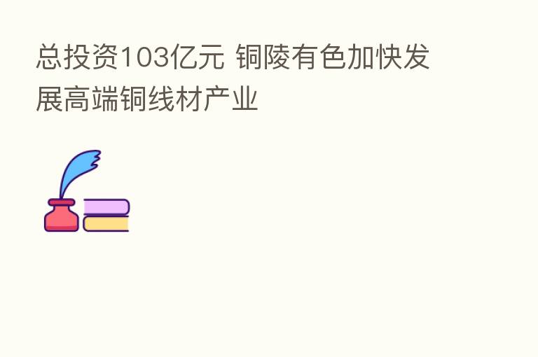 总投资103亿元 铜陵有色加快发展高端铜线材产业