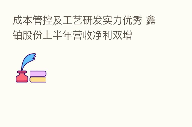 成本管控及工艺研发实力优秀 鑫铂股份上半年营收净利双增