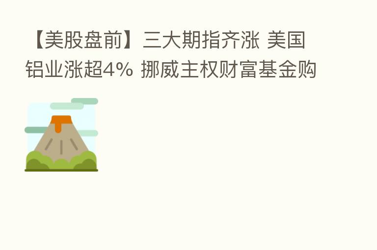 【美股盘前】三大期指齐涨 美国铝业涨超4% 挪威主权财富基金购买巴黎老佛爷86%的股份