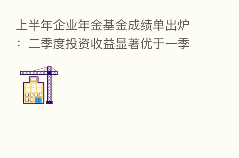 上半年企业年金基金成绩单出炉:二季度投资收益显著优于一季度