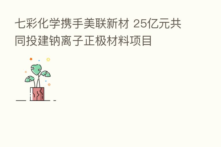 七彩化学携手美联新材 25亿元共同投建钠离子正极材料项目