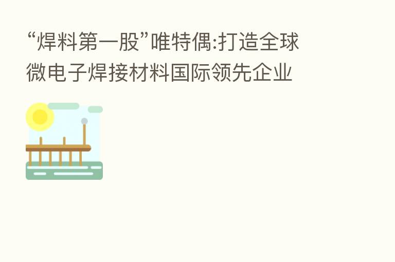 “焊料 一股”唯特偶:打造全球微电子焊接材料国际领先企业