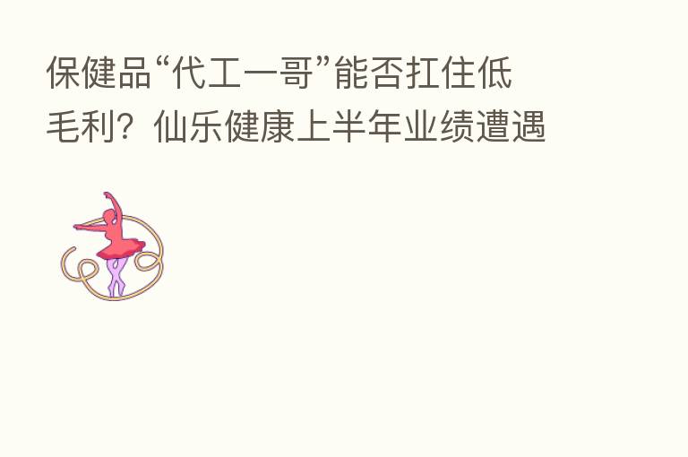 保健品“代工一哥”能否扛住低毛利?仙乐健康上半年业绩遭遇双降