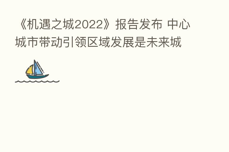 《机遇之城2022》报告发布 中心城市带动引领区域发展是未来城市发展的主要驱动力