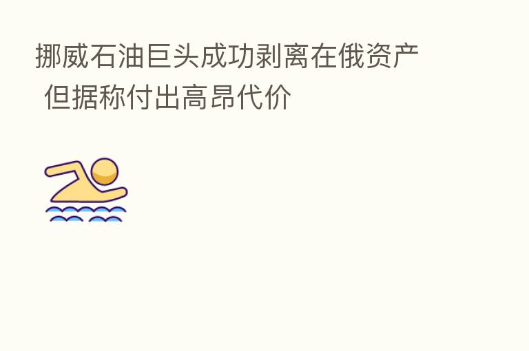 挪威石油巨头成功剥离在俄资产 但据称付出高昂代价