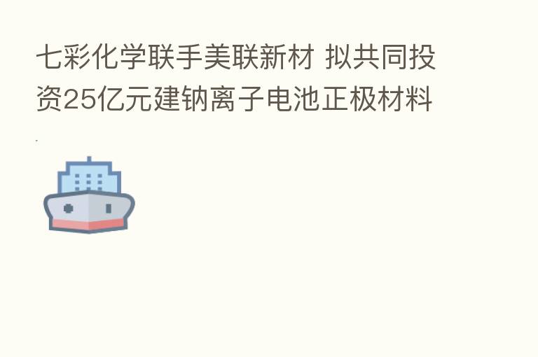 七彩化学联手美联新材 拟共同投资25亿元建钠离子电池正极材料项目
