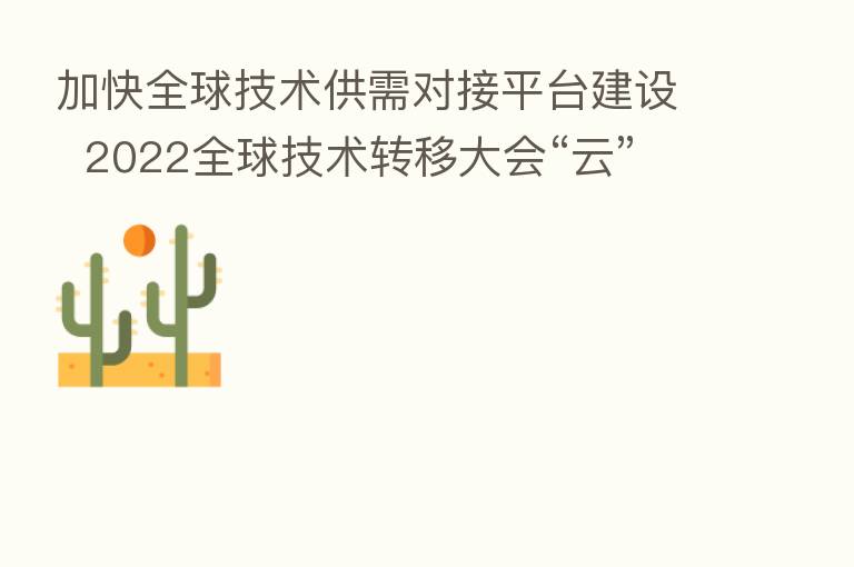 加快全球技术供需对接平台建设 2022全球技术转移大会“云”释放超2000项技术需求