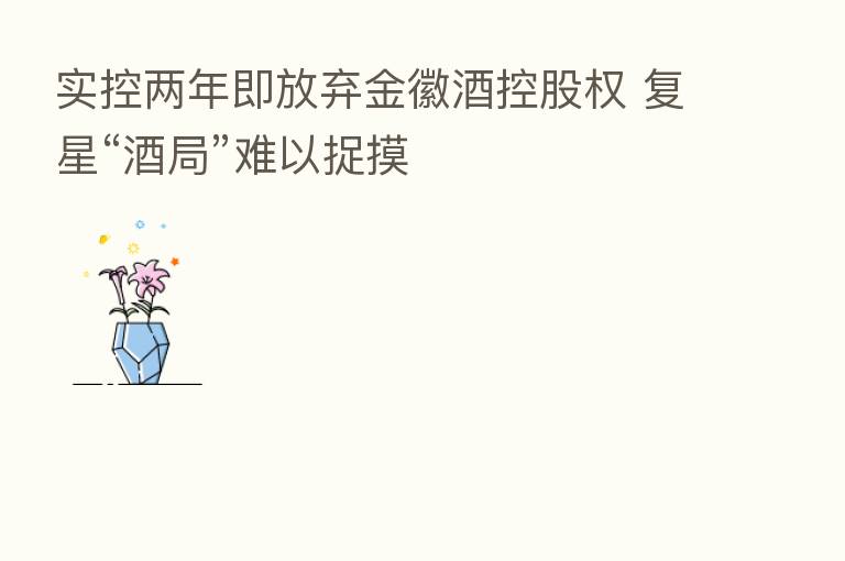 实控两年即放弃金徽酒控股权 复星“酒局”难以捉摸