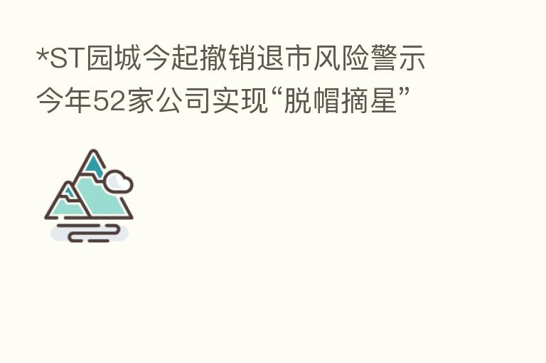 *ST园城今起撤销退市风险警示 今年52家公司实现“脱帽摘星”