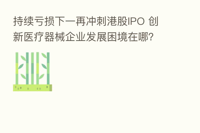 持续亏损下一再冲刺港股IPO 创新医疗器械企业发展困境在哪?