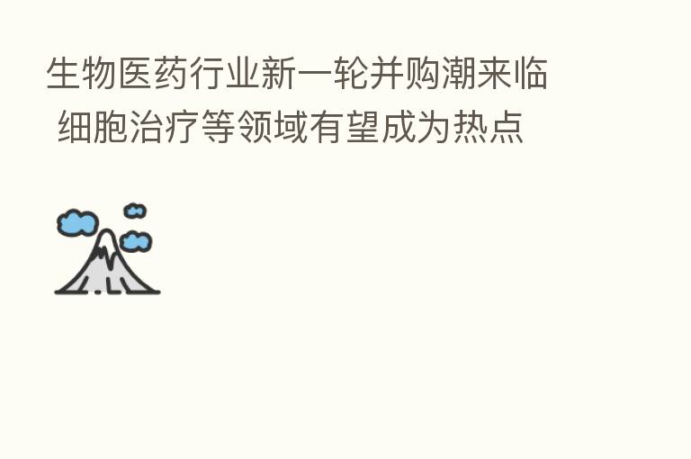 生物医药行业新一轮并购潮来临 细胞治疗等领域有望成为热点