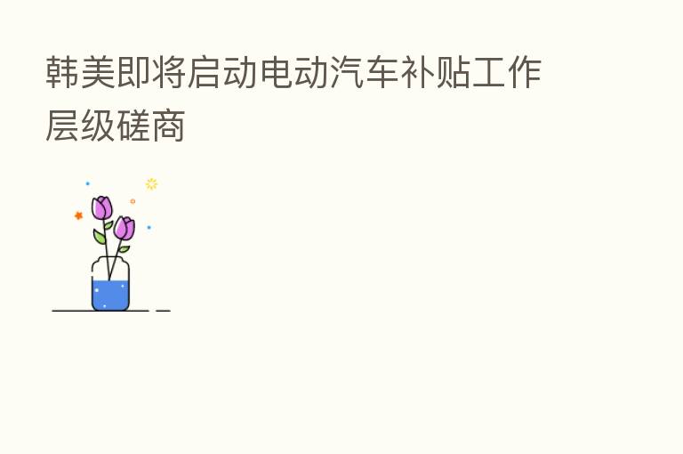 韩美即将启动电动汽车补贴工作层级磋商