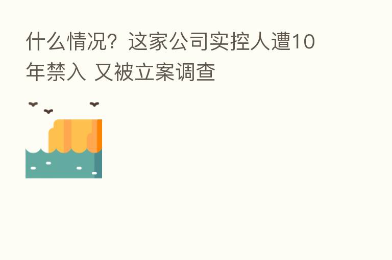 什么情况?这家公司实控人遭10年禁入 又被立案调查