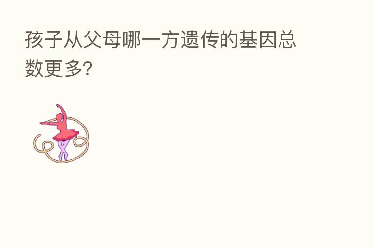 孩子从父母哪一方遗传的基因总数更多?