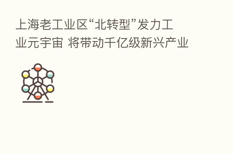 上海老工业区“北转型”发力工业元宇宙 将带动千亿级新兴产业集群
