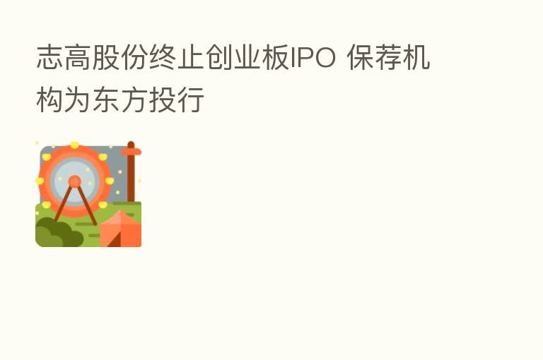 志高股份终止创业板IPO 保荐机构为东方投行
