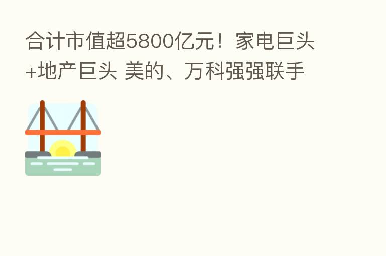 合计市值超5800亿元！家电巨头+地产巨头 美的、万科强强联手 将在这些领域开展合作