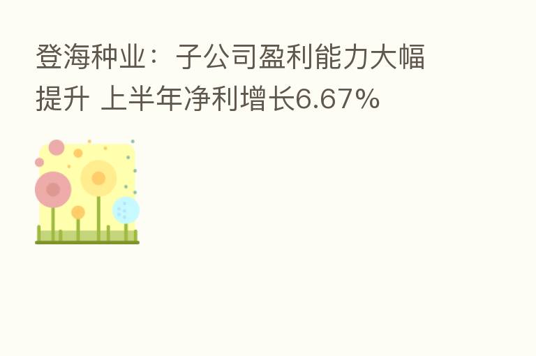 登海种业:子公司盈利能力大幅提升 上半年净利增长6.67%