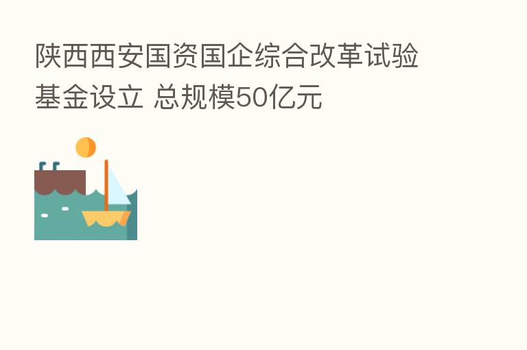 陕西西安国资国企综合改革试验基金设立 总规模50亿元