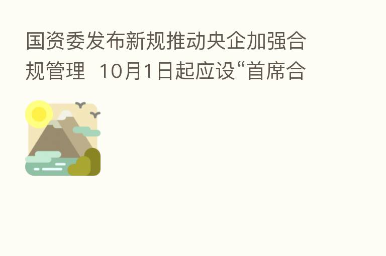 国资委发布新规推动央企加强合规管理 10月1日起应设“首席合规官”一岗