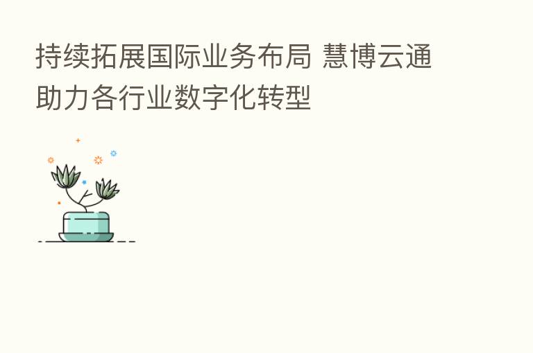 持续拓展国际业务布局 慧博云通助力各行业数字化转型