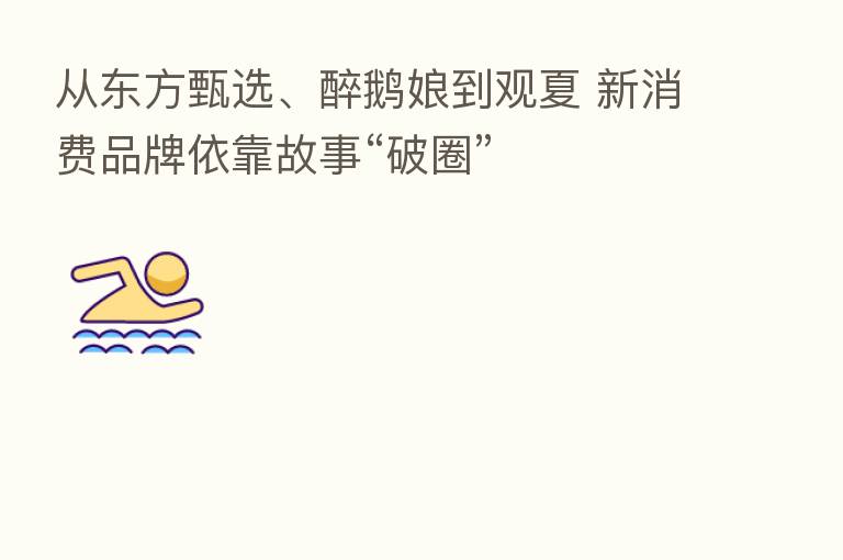 从东方甄选、醉鹅娘到观夏 新消费品牌依靠故事“破圈”