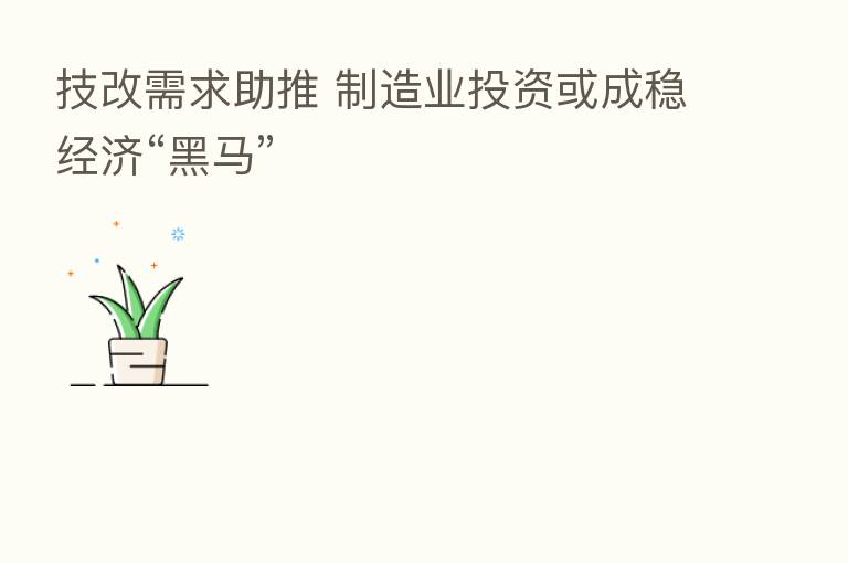 技改需求助推 制造业投资或成稳经济“黑马”