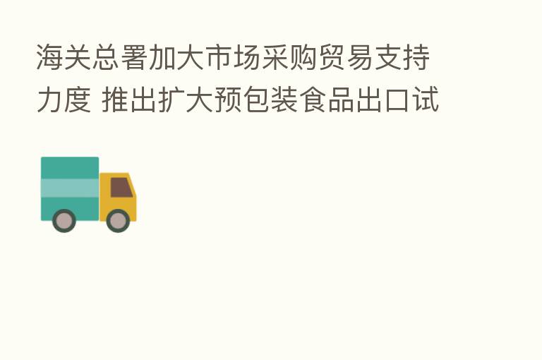 海关总署加大市场采购贸易支持力度 推出扩大预包装食品出口试点范围等便利化措施