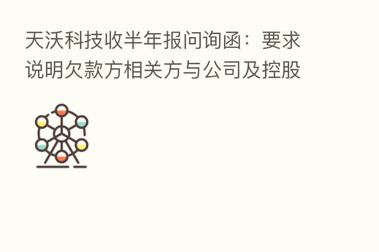 天沃科技收半年报问询函：要求说明欠款方相关方与公司及控股股东、实控人、董监高等是否存可能导致利益倾斜的关系